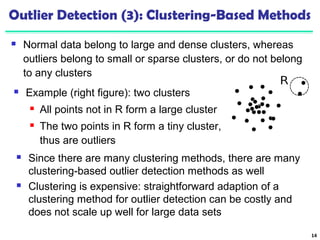 Outlier Detection (3): Clustering-Based Methods 
 Normal data belong to large and dense clusters, whereas 
outliers belong to small or sparse clusters, or do not belong 
to any clusters 
14 
 Example (right figure): two clusters 
 All points not in R form a large cluster 
 The two points in R form a tiny cluster, 
thus are outliers 
 Since there are many clustering methods, there are many 
clustering-based outlier detection methods as well 
 Clustering is expensive: straightforward adaption of a 
clustering method for outlier detection can be costly and 
does not scale up well for large data sets 
 