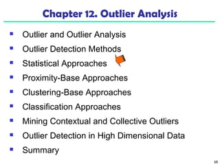 15 
Chapter 12. Outlier Analysis 
 Outlier and Outlier Analysis 
 Outlier Detection Methods 
 Statistical Approaches 
 Proximity-Base Approaches 
 Clustering-Base Approaches 
 Classification Approaches 
 Mining Contextual and Collective Outliers 
 Outlier Detection in High Dimensional Data 
 Summary 
 