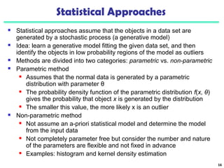Statistical Approaches 
 Statistical approaches assume that the objects in a data set are 
generated by a stochastic process (a generative model) 
 Idea: learn a generative model fitting the given data set, and then 
identify the objects in low probability regions of the model as outliers 
 Methods are divided into two categories: parametric vs. non-parametric 
 Parametric method 
 Assumes that the normal data is generated by a parametric 
distribution with parameter θ 
 The probability density function of the parametric distribution f(x, θ) 
gives the probability that object x is generated by the distribution 
 The smaller this value, the more likely x is an outlier 
 Non-parametric method 
 Not assume an a-priori statistical model and determine the model 
from the input data 
 Not completely parameter free but consider the number and nature 
of the parameters are flexible and not fixed in advance 
 Examples: histogram and kernel density estimation 
16 
 