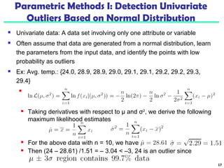 Parametric Methods I: Detection Univariate 
Outliers Based on Normal Distribution 
 Univariate data: A data set involving only one attribute or variable 
 Often assume that data are generated from a normal distribution, learn 
the parameters from the input data, and identify the points with low 
probability as outliers 
 Ex: Avg. temp.: {24.0, 28.9, 28.9, 29.0, 29.1, 29.1, 29.2, 29.2, 29.3, 
29.4} 
 Use the maximum likelihood method to estimate μ and σ 
17 
 Taking derivatives with respect to μ and σ2, we derive the following 
maximum likelihood estimates 
 For the above data with n = 10, we have 
 Then (24 – 28.61) /1.51 = – 3.04 < –3, 24 is an outlier since 
 