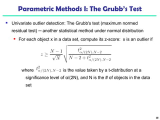 Parametric Methods I: The Grubb’s Test 
 Univariate outlier detection: The Grubb's test (maximum normed 
residual test) ─ another statistical method under normal distribution 
 For each object x in a data set, compute its z-score: x is an outlier if 
where is the value taken by a t-distribution at a 
significance level of α/(2N), and N is the # of objects in the data 
set 
18 
 