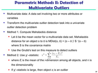 Parametric Methods II: Detection of 
Multivariate Outliers 
 Multivariate data: A data set involving two or more attributes or 
variables 
 Transform the multivariate outlier detection task into a univariate 
outlier detection problem 
 Method 1. Compute Mahalaobis distance 
 Let ō be the mean vector for a multivariate data set. Mahalaobis 
distance for an object o to ō is MDist(o, ō) = (o – ō )T S –1(o – ō) 
where S is the covariance matrix 
 Use the Grubb's test on this measure to detect outliers 
 Method 2. Use χ2 –statistic: 
 where Ei is the mean of the i-dimension among all objects, and n is 
the dimensionality 
 If χ2 –statistic is large, then object oi is an outlier 19 
 