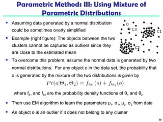 Parametric Methods III: Using Mixture of 
Parametric Distributions 
 Assuming data generated by a normal distribution 
could be sometimes overly simplified 
 Example (right figure): The objects between the two 
clusters cannot be captured as outliers since they 
are close to the estimated mean 
20 
 To overcome this problem, assume the normal data is generated by two 
normal distributions. For any object o in the data set, the probability that 
o is generated by the mixture of the two distributions is given by 
where fθ1 and fθ2 are the probability density functions of θ1 and θ2 
 Then use EM algorithm to learn the parameters μ1, σ1, μ2, σ2 from data 
 An object o is an outlier if it does not belong to any cluster 
 