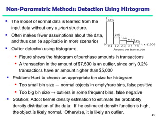Non-Parametric Methods: Detection Using Histogram 
 The model of normal data is learned from the 
input data without any a priori structure. 
 Often makes fewer assumptions about the data, 
and thus can be applicable in more scenarios 
 Outlier detection using histogram: 
21 
 Figure shows the histogram of purchase amounts in transactions 
 A transaction in the amount of $7,500 is an outlier, since only 0.2% 
transactions have an amount higher than $5,000 
 Problem: Hard to choose an appropriate bin size for histogram 
 Too small bin size → normal objects in empty/rare bins, false positive 
 Too big bin size → outliers in some frequent bins, false negative 
 Solution: Adopt kernel density estimation to estimate the probability 
density distribution of the data. If the estimated density function is high, 
the object is likely normal. Otherwise, it is likely an outlier. 
 