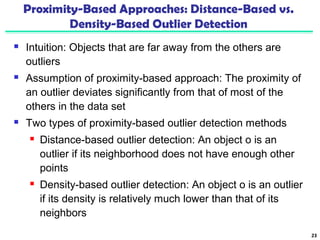Proximity-Based Approaches: Distance-Based vs. 
Density-Based Outlier Detection 
 Intuition: Objects that are far away from the others are 
outliers 
 Assumption of proximity-based approach: The proximity of 
an outlier deviates significantly from that of most of the 
others in the data set 
 Two types of proximity-based outlier detection methods 
 Distance-based outlier detection: An object o is an 
outlier if its neighborhood does not have enough other 
points 
 Density-based outlier detection: An object o is an outlier 
if its density is relatively much lower than that of its 
neighbors 
23 
 