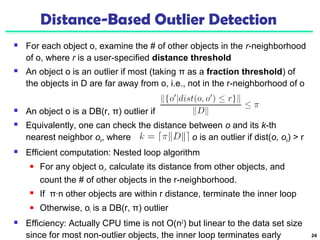 Distance-Based Outlier Detection 
 For each object o, examine the # of other objects in the r-neighborhood 
of o, where r is a user-specified distance threshold 
 An object o is an outlier if most (taking π as a fraction threshold) of 
the objects in D are far away from o, i.e., not in the r-neighborhood of o 
 An object o is a DB(r, π) outlier if 
 Equivalently, one can check the distance between o and its k-th 
nearest neighbor ok, where . o is an outlier if dist(o, ok) > r 
 Efficient computation: Nested loop algorithm 
 For any object oi, calculate its distance from other objects, and 
count the # of other objects in the r-neighborhood. 
 If π∙n other objects are within r distance, terminate the inner loop 
 Otherwise, oi is a DB(r, π) outlier 
 Efficiency: Actually CPU time is not O(n2) but linear to the data set size 
since for most non-outlier objects, the inner loop terminates early 24 
 