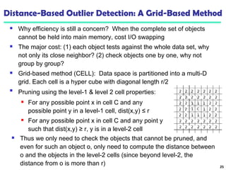 Distance-Based Outlier Detection: A Grid-Based Method 
 Why efficiency is still a concern? When the complete set of objects 
cannot be held into main memory, cost I/O swapping 
 The major cost: (1) each object tests against the whole data set, why 
not only its close neighbor? (2) check objects one by one, why not 
group by group? 
 Grid-based method (CELL): Data space is partitioned into a multi-D 
grid. Each cell is a hyper cube with diagonal length r/2 
25 
 Pruning using the level-1 & level 2 cell properties: 
 For any possible point x in cell C and any 
possible point y in a level-1 cell, dist(x,y) ≤ r 
 For any possible point x in cell C and any point y 
such that dist(x,y) ≥ r, y is in a level-2 cell 
 Thus we only need to check the objects that cannot be pruned, and 
even for such an object o, only need to compute the distance between 
o and the objects in the level-2 cells (since beyond level-2, the 
distance from o is more than r) 
 