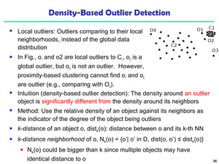 Density-Based Outlier Detection 
 Local outliers: Outliers comparing to their local 
neighborhoods, instead of the global data 
distribution 
 In Fig., o1 and o2 are local outliers to C1, o3 is a 
global outlier, but o4 is not an outlier. However, 
proximity-based clustering cannot find o1 and o2 
are outlier (e.g., comparing with O4). 
26 
 Intuition (density-based outlier detection): The density around an outlier 
object is significantly different from the density around its neighbors 
 Method: Use the relative density of an object against its neighbors as 
the indicator of the degree of the object being outliers 
 k-distance of an object o, distk(o): distance between o and its k-th NN 
 k-distance neighborhood of o, Nk(o) = {o’| o’ in D, dist(o, o’) ≤ distk(o)} 
 Nk(o) could be bigger than k since multiple objects may have 
identical distance to o 
 