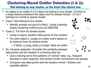 Clustering-Based Outlier Detection (1 & 2): 
Not belong to any cluster, or far from the closest one 
 An object is an outlier if (1) it does not belong to any cluster, (2) there is 
a large distance between the object and its closest cluster , or (3) it 
belongs to a small or sparse cluster 
 Case I: Not belong to any cluster 
 Identify animals not part of a flock: Using a density-based 
clustering method such as DBSCAN 
 Case 2: Far from its closest cluster 
 Using k-means, partition data points of into clusters 
 For each object o, assign an outlier score based on 
its distance from its closest center 
 If dist(o, co)/avg_dist(co) is large, likely an outlier 
 Ex. Intrusion detection: Consider the similarity between 
data points and the clusters in a training data set 
 Use a training set to find patterns of “normal” data, e.g., frequent 
itemsets in each segment, and cluster similar connections into groups 
 Compare new data points with the clusters mined—Outliers are 
possible attacks 29 
 