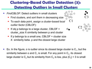  FindCBLOF: Detect outliers in small clusters 
 Find clusters, and sort them in decreasing size 
 To each data point, assign a cluster-based local 
outlier factor (CBLOF): 
 If obj p belongs to a large cluster, CBLOF = 
cluster_size X similarity between p and cluster 
 If p belongs to a small one, CBLOF = cluster size 
X similarity betw. p and the closest large cluster 
30 
Clustering-Based Outlier Detection (3): 
Detecting Outliers in Small Clusters 
 Ex. In the figure, o is outlier since its closest large cluster is C1, but the 
similarity between o and C1 is small. For any point in C3, its closest 
large cluster is C2 but its similarity from C2 is low, plus |C3| = 3 is small 
 