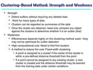 Clustering-Based Method: Strength and Weakness 
 Strength 
 Detect outliers without requiring any labeled data 
 Work for many types of data 
 Clusters can be regarded as summaries of the data 
 Once the cluster are obtained, need only compare any object 
against the clusters to determine whether it is an outlier (fast) 
 Weakness 
 Effectiveness depends highly on the clustering method used—they 
may not be optimized for outlier detection 
 High computational cost: Need to first find clusters 
 A method to reduce the cost: Fixed-width clustering 
 A point is assigned to a cluster if the center of the cluster is 
within a pre-defined distance threshold from the point 
 If a point cannot be assigned to any existing cluster, a new 
cluster is created and the distance threshold may be learned 
from the training data under certain conditions 
 