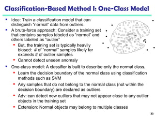 Classification-Based Method I: One-Class Model 
 Idea: Train a classification model that can 
distinguish “normal” data from outliers 
 A brute-force approach: Consider a training set 
that contains samples labeled as “normal” and 
others labeled as “outlier” 
 But, the training set is typically heavily 
biased: # of “normal” samples likely far 
exceeds # of outlier samples 
 Cannot detect unseen anomaly 
33 
 One-class model: A classifier is built to describe only the normal class. 
 Learn the decision boundary of the normal class using classification 
methods such as SVM 
 Any samples that do not belong to the normal class (not within the 
decision boundary) are declared as outliers 
 Adv: can detect new outliers that may not appear close to any outlier 
objects in the training set 
 Extension: Normal objects may belong to multiple classes 
 