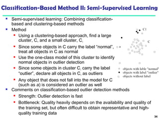 Classification-Based Method II: Semi-Supervised Learning 
 Semi-supervised learning: Combining classification-based 
and clustering-based methods 
 Method 
 Using a clustering-based approach, find a large 
cluster, C, and a small cluster, C1 
 Since some objects in C carry the label “normal”, 
treat all objects in C as normal 
 Use the one-class model of this cluster to identify 
normal objects in outlier detection 
 Since some objects in cluster C1 carry the label 
“outlier”, declare all objects in C1 as outliers 
 Any object that does not fall into the model for C 
(such as a) is considered an outlier as well 
34 
 Comments on classification-based outlier detection methods 
 Strength: Outlier detection is fast 
 Bottleneck: Quality heavily depends on the availability and quality of 
the training set, but often difficult to obtain representative and high-quality 
training data 
 
