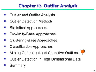 35 
Chapter 12. Outlier Analysis 
 Outlier and Outlier Analysis 
 Outlier Detection Methods 
 Statistical Approaches 
 Proximity-Base Approaches 
 Clustering-Base Approaches 
 Classification Approaches 
 Mining Contextual and Collective Outliers 
 Outlier Detection in High Dimensional Data 
 Summary 
 