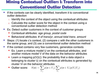 Mining Contextual Outliers I: Transform into 
Conventional Outlier Detection 
 If the contexts can be clearly identified, transform it to conventional 
outlier detection 
1. Identify the context of the object using the contextual attributes 
2. Calculate the outlier score for the object in the context using a 
conventional outlier detection method 
 Ex. Detect outlier customers in the context of customer groups 
 Contextual attributes: age group, postal code 
 Behavioral attributes: # of trans/yr, annual total trans. amount 
 Steps: (1) locate c’s context, (2) compare c with the other customers in 
the same group, and (3) use a conventional outlier detection method 
 If the context contains very few customers, generalize contexts 
 Ex. Learn a mixture model U on the contextual attributes, and 
another mixture model V of the data on the behavior attributes 
 Learn a mapping p(Vi|Uj): the probability that a data object o 
belonging to cluster Uj on the contextual attributes is generated by 
cluster Vi on the behavior attributes 
 Outlier score: 
36 
 