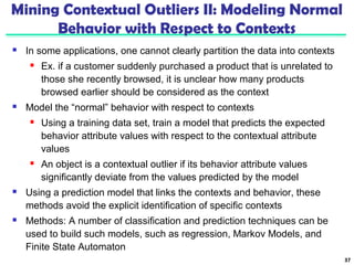 Mining Contextual Outliers II: Modeling Normal 
Behavior with Respect to Contexts 
 In some applications, one cannot clearly partition the data into contexts 
 Ex. if a customer suddenly purchased a product that is unrelated to 
those she recently browsed, it is unclear how many products 
browsed earlier should be considered as the context 
 Model the “normal” behavior with respect to contexts 
 Using a training data set, train a model that predicts the expected 
behavior attribute values with respect to the contextual attribute 
values 
 An object is a contextual outlier if its behavior attribute values 
significantly deviate from the values predicted by the model 
 Using a prediction model that links the contexts and behavior, these 
methods avoid the explicit identification of specific contexts 
 Methods: A number of classification and prediction techniques can be 
used to build such models, such as regression, Markov Models, and 
Finite State Automaton 
37 
 