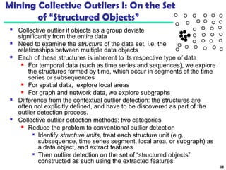 Mining Collective Outliers I: On the Set 
of “Structured Objects” 
 Collective outlier if objects as a group deviate 
significantly from the entire data 
 Need to examine the structure of the data set, i.e, the 
relationships between multiple data objects 
38 
 Each of these structures is inherent to its respective type of data 
 For temporal data (such as time series and sequences), we explore 
the structures formed by time, which occur in segments of the time 
series or subsequences 
 For spatial data, explore local areas 
 For graph and network data, we explore subgraphs 
 Difference from the contextual outlier detection: the structures are 
often not explicitly defined, and have to be discovered as part of the 
outlier detection process. 
 Collective outlier detection methods: two categories 
 Reduce the problem to conventional outlier detection 
 Identify structure units, treat each structure unit (e.g., 
subsequence, time series segment, local area, or subgraph) as 
a data object, and extract features 
 Then outlier detection on the set of “structured objects” 
constructed as such using the extracted features 
 