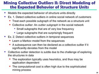 Mining Collective Outliers II: Direct Modeling of 
the Expected Behavior of Structure Units 
 Models the expected behavior of structure units directly 
 Ex. 1. Detect collective outliers in online social network of customers 
 Treat each possible subgraph of the network as a structure unit 
 Collective outlier: An outlier subgraph in the social network 
 Small subgraphs that are of very low frequency 
 Large subgraphs that are surprisingly frequent 
 Ex. 2. Detect collective outliers in temporal sequences 
 Learn a Markov model from the sequences 
 A subsequence can then be declared as a collective outlier if it 
significantly deviates from the model 
 Collective outlier detection is subtle due to the challenge of exploring 
the structures in data 
 The exploration typically uses heuristics, and thus may be 
application dependent 
 The computational cost is often high due to the sophisticated 
mining process 
39 
 