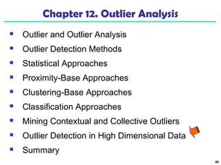 40 
Chapter 12. Outlier Analysis 
 Outlier and Outlier Analysis 
 Outlier Detection Methods 
 Statistical Approaches 
 Proximity-Base Approaches 
 Clustering-Base Approaches 
 Classification Approaches 
 Mining Contextual and Collective Outliers 
 Outlier Detection in High Dimensional Data 
 Summary 
 