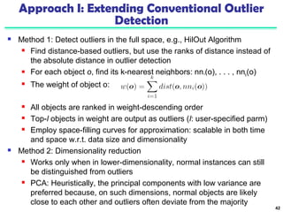 Approach I: Extending Conventional Outlier 
Detection 
 Method 1: Detect outliers in the full space, e.g., HilOut Algorithm 
 Find distance-based outliers, but use the ranks of distance instead of 
the absolute distance in outlier detection 
 For each object o, find its k-nearest neighbors: nn1(o), . . . , nnk(o) 
 The weight of object o: 
 All objects are ranked in weight-descending order 
 Top-l objects in weight are output as outliers (l: user-specified parm) 
 Employ space-filling curves for approximation: scalable in both time 
and space w.r.t. data size and dimensionality 
 Method 2: Dimensionality reduction 
 Works only when in lower-dimensionality, normal instances can still 
be distinguished from outliers 
 PCA: Heuristically, the principal components with low variance are 
preferred because, on such dimensions, normal objects are likely 
close to each other and outliers often deviate from the majority 
42 
 