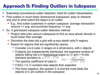 Approach II: Finding Outliers in Subspaces 
 Extending conventional outlier detection: Hard for outlier interpretation 
 Find outliers in much lower dimensional subspaces: easy to interpret 
why and to what extent the object is an outlier 
 E.g., find outlier customers in certain subspace: average transaction 
amount >> avg. and purchase frequency << avg. 
 Ex. A grid-based subspace outlier detection method 
 Project data onto various subspaces to find an area whose density is 
much lower than average 
 Discretize the data into a grid with φ equi-depth (why?) regions 
 Search for regions that are significantly sparse 
 Consider a k-d cube: k ranges on k dimensions, with n objects 
 If objects are independently distributed, the expected number of 
objects falling into a k-dimensional region is (1/ φ)kn = fkn,the 
standard deviation is 
 The sparsity coefficient of cube C: 
 If S(C) < 0, C contains less objects than expected 
 The more negative, the sparser C is and the more likely the 
objects in C are outliers in the subspace 43 
 