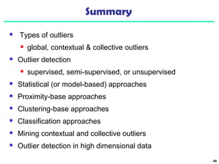 Summary 
 Types of outliers 
 global, contextual & collective outliers 
 Outlier detection 
 supervised, semi-supervised, or unsupervised 
 Statistical (or model-based) approaches 
 Proximity-base approaches 
 Clustering-base approaches 
 Classification approaches 
 Mining contextual and collective outliers 
 Outlier detection in high dimensional data 
46 
 