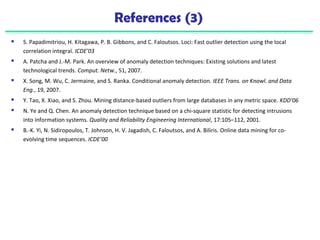 References (3) 
 S. Papadimitriou, H. Kitagawa, P. B. Gibbons, and C. Faloutsos. Loci: Fast outlier detection using the local 
correlation integral. ICDE’03 
 A. Patcha and J.-M. Park. An overview of anomaly detection techniques: Existing solutions and latest 
technological trends. Comput. Netw., 51, 2007. 
 X. Song, M. Wu, C. Jermaine, and S. Ranka. Conditional anomaly detection. IEEE Trans. on Knowl. and Data 
Eng., 19, 2007. 
 Y. Tao, X. Xiao, and S. Zhou. Mining distance-based outliers from large databases in any metric space. KDD’06 
 N. Ye and Q. Chen. An anomaly detection technique based on a chi-square statistic for detecting intrusions 
into information systems. Quality and Reliability Engineering International, 17:105–112, 2001. 
 B.-K. Yi, N. Sidiropoulos, T. Johnson, H. V. Jagadish, C. Faloutsos, and A. Biliris. Online data mining for co-evolving 
time sequences. ICDE’00 
 