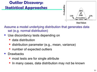 51 
Outlier Discovery: 
Statistical Approaches 
Assume a model underlying distribution that generates data 
set (e.g. normal distribution) 
 Use discordancy tests depending on 
 data distribution 
 distribution parameter (e.g., mean, variance) 
 number of expected outliers 
 Drawbacks 
 most tests are for single attribute 
 In many cases, data distribution may not be known 
 