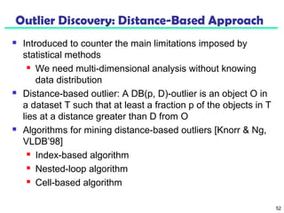 52 
Outlier Discovery: Distance-Based Approach 
 Introduced to counter the main limitations imposed by 
statistical methods 
 We need multi-dimensional analysis without knowing 
data distribution 
 Distance-based outlier: A DB(p, D)-outlier is an object O in 
a dataset T such that at least a fraction p of the objects in T 
lies at a distance greater than D from O 
 Algorithms for mining distance-based outliers [Knorr & Ng, 
VLDB’98] 
 Index-based algorithm 
 Nested-loop algorithm 
 Cell-based algorithm 
 