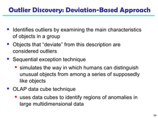 54 
Outlier Discovery: Deviation-Based Approach 
 Identifies outliers by examining the main characteristics 
of objects in a group 
 Objects that “deviate” from this description are 
considered outliers 
 Sequential exception technique 
 simulates the way in which humans can distinguish 
unusual objects from among a series of supposedly 
like objects 
 OLAP data cube technique 
 uses data cubes to identify regions of anomalies in 
large multidimensional data 
 