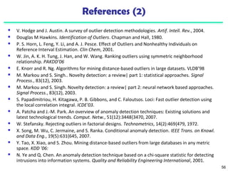 56 
References (2) 
 V. Hodge and J. Austin. A survey of outlier detection methodologies. Artif. Intell. Rev., 2004. 
 Douglas M Hawkins. Identification of Outliers. Chapman and Hall, 1980. 
 P. S. Horn, L. Feng, Y. Li, and A. J. Pesce. Effect of Outliers and Nonhealthy Individuals on 
Reference Interval Estimation. Clin Chem, 2001. 
 W. Jin, A. K. H. Tung, J. Han, and W. Wang. Ranking outliers using symmetric neighborhood 
relationship. PAKDD'06 
 E. Knorr and R. Ng. Algorithms for mining distance-based outliers in large datasets. VLDB’98 
 M. Markou and S. Singh.. Novelty detection: a review| part 1: statistical approaches. Signal 
Process., 83(12), 2003. 
 M. Markou and S. Singh. Novelty detection: a review| part 2: neural network based approaches. 
Signal Process., 83(12), 2003. 
 S. Papadimitriou, H. Kitagawa, P. B. Gibbons, and C. Faloutsos. Loci: Fast outlier detection using 
the local correlation integral. ICDE'03. 
 A. Patcha and J.-M. Park. An overview of anomaly detection techniques: Existing solutions and 
latest technological trends. Comput. Netw., 51(12):3448{3470, 2007. 
 W. Stefansky. Rejecting outliers in factorial designs. Technometrics, 14(2):469{479, 1972. 
 X. Song, M. Wu, C. Jermaine, and S. Ranka. Conditional anomaly detection. IEEE Trans. on Knowl. 
and Data Eng., 19(5):631{645, 2007. 
 Y. Tao, X. Xiao, and S. Zhou. Mining distance-based outliers from large databases in any metric 
space. KDD '06: 
 N. Ye and Q. Chen. An anomaly detection technique based on a chi-square statistic for detecting 
intrusions into information systems. Quality and Reliability Engineering International, 2001. 
