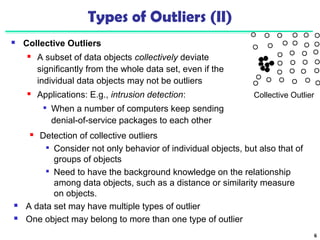 6 
Types of Outliers (II) 
 Collective Outliers 
 A subset of data objects collectively deviate 
significantly from the whole data set, even if the 
individual data objects may not be outliers 
 Applications: E.g., intrusion detection: 
 When a number of computers keep sending 
denial-of-service packages to each other 
Collective Outlier 
 Detection of collective outliers 
 Consider not only behavior of individual objects, but also that of 
groups of objects 
 Need to have the background knowledge on the relationship 
among data objects, such as a distance or similarity measure 
on objects. 
 A data set may have multiple types of outlier 
 One object may belong to more than one type of outlier 
 