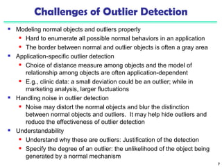 7 
Challenges of Outlier Detection 
 Modeling normal objects and outliers properly 
 Hard to enumerate all possible normal behaviors in an application 
 The border between normal and outlier objects is often a gray area 
 Application-specific outlier detection 
 Choice of distance measure among objects and the model of 
relationship among objects are often application-dependent 
 E.g., clinic data: a small deviation could be an outlier; while in 
marketing analysis, larger fluctuations 
 Handling noise in outlier detection 
 Noise may distort the normal objects and blur the distinction 
between normal objects and outliers. It may help hide outliers and 
reduce the effectiveness of outlier detection 
 Understandability 
 Understand why these are outliers: Justification of the detection 
 Specify the degree of an outlier: the unlikelihood of the object being 
generated by a normal mechanism 
 