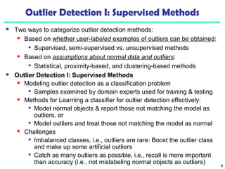 Outlier Detection I: Supervised Methods 
 Two ways to categorize outlier detection methods: 
 Based on whether user-labeled examples of outliers can be obtained: 
 Supervised, semi-supervised vs. unsupervised methods 
 Based on assumptions about normal data and outliers: 
 Statistical, proximity-based, and clustering-based methods 
 Outlier Detection I: Supervised Methods 
 Modeling outlier detection as a classification problem 
 Samples examined by domain experts used for training & testing 
 Methods for Learning a classifier for outlier detection effectively: 
 Model normal objects & report those not matching the model as 
outliers, or 
 Model outliers and treat those not matching the model as normal 
 Challenges 
 Imbalanced classes, i.e., outliers are rare: Boost the outlier class 
and make up some artificial outliers 
 Catch as many outliers as possible, i.e., recall is more important 
than accuracy (i.e., not mislabeling normal objects as outliers) 9 
 