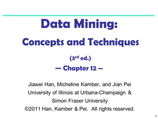 1
Data Mining:
Concepts and Techniques
(3rd ed.)
— Chapter 12 —
Jiawei Han, Micheline Kamber, and Jian Pei
University of Illinois at Urbana-Champaign &
Simon Fraser University
©2011 Han, Kamber & Pei. All rights reserved.
 