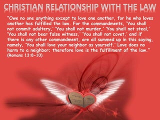 “Owe no one anything except to love one another, for he who loves
another has fulfilled the law. For the commandments, ‘You shall
not commit adultery,’ ‘You shall not murder,’ ‘You shall not steal,’
‘You shall not bear false witness,’ ‘You shall not covet,’ and if
there is any other commandment, are all summed up in this saying,
namely, ‘You shall love your neighbor as yourself.’ Love does no
harm to a neighbor; therefore love is the fulfillment of the law.”
(Romans 13:8-10)
 