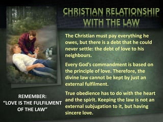 REMEMBER:
“LOVE IS THE FULFILMENT
OF THE LAW”
The Christian must pay everything he
owes, but there is a debt that he could
never settle: the debt of love to his
neighbours.
Every God’s commandment is based on
the principle of love. Therefore, the
divine law cannot be kept by just an
external fulfilment.
True obedience has to do with the heart
and the spirit. Keeping the law is not an
external subjugation to it, but having
sincere love.
 