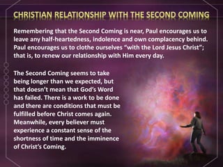 The Second Coming seems to take
being longer than we expected, but
that doesn’t mean that God’s Word
has failed. There is a work to be done
and there are conditions that must be
fulfilled before Christ comes again.
Meanwhile, every believer must
experience a constant sense of the
shortness of time and the imminence
of Christ’s Coming.
Remembering that the Second Coming is near, Paul encourages us to
leave any half-heartedness, indolence and own complacency behind.
Paul encourages us to clothe ourselves “with the Lord Jesus Christ”;
that is, to renew our relationship with Him every day.
 