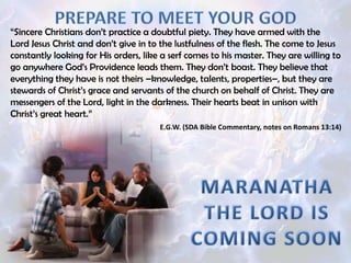 “Sincere Christians don’t practice a doubtful piety. They have armed with the
Lord Jesus Christ and don’t give in to the lustfulness of the flesh. The come to Jesus
constantly looking for His orders, like a serf comes to his master. They are willing to
go anywhere God’s Providence leads them. They don’t boast. They believe that
everything they have is not theirs –knowledge, talents, properties–, but they are
stewards of Christ’s grace and servants of the church on behalf of Christ. They are
messengers of the Lord, light in the darkness. Their hearts beat in unison with
Christ’s great heart.”
E.G.W. (SDA Bible Commentary, notes on Romans 13:14)
 