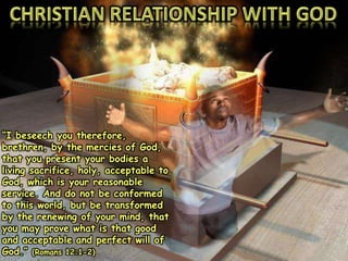 “I beseech you therefore,
brethren, by the mercies of God,
that you present your bodies a
living sacrifice, holy, acceptable to
God, which is your reasonable
service. And do not be conformed
to this world, but be transformed
by the renewing of your mind, that
you may prove what is that good
and acceptable and perfect will of
God.” (Romans 12:1-2)
 