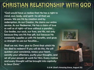 “God would have us realize that He has a right to
mind, soul, body, and spirit—to all that we
possess. We are His by creation and by
redemption. As our Creator, He claims our entire
service. As our Redeemer, He has a claim of love
as well as of right—of love without a parallel....
Our bodies, our souls, our lives, are His, not only
because they are His free gift, but because He
constantly supplies us with His benefits, and gives
us strength to use our faculties....
Shall we not, then, give to Christ that which He
has died to redeem? If you will do this, He will
quicken your conscience, renew your heart,
sanctify your affections, purify your thoughts, and
set all your powers at work for Him. Every motive
and every thought will be brought into captivity
to Jesus Christ.”
E.G.W. (God’s Amazing Grace, August 25)
 