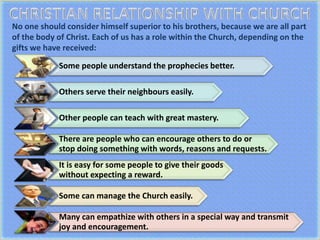 No one should consider himself superior to his brothers, because we are all part
of the body of Christ. Each of us has a role within the Church, depending on the
gifts we have received:
Some people understand the prophecies better.
Others serve their neighbours easily.
Other people can teach with great mastery.
There are people who can encourage others to do or
stop doing something with words, reasons and requests.
It is easy for some people to give their goods
without expecting a reward.
Some can manage the Church easily.
Many can empathize with others in a special way and transmit
joy and encouragement.
 