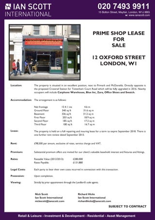 020 7493 9911

15 Bolton Street, Mayfair, London, W1J 8BG
w: www.ianscott.com

PRIME SHOP LEASE
FOR
SALE
12 OXFORD STREET
LONDON, W1

Location:

The property is situated in an excellent position, next to Primark and McDonalds. Directly opposite is
the proposed Crossrail Station for Tottenham Court Road which will be fully upgraded in 2016. Nearby
occupiers will include Carphone Warehouse, Blue Inc, Zara, Office Shoes and Swatch.

Accommodation: The arrangement is as follows:
Net frontage
Ground Floor
Basement
First Floor
Second Floor
Third Floor

15 ft 1 ins
340 sq ft
336 sq ft
203 sq ft
185 sq ft
180 sq ft

4.6 m
31.6 sq m
31.2 sq m
18.9 sq m
17.2 sq m
16.7 sq m

Lease:

The property is held on a full repairing and insuring lease for a term to expire September 2018. There is
one further rent review dated September 2013.

Rent:

£98,500 per annum, exclusive of rates, service charge and VAT.

Premium:

Substantial premium offers are invited for our client’s valuable leasehold interest and fixtures and fittings.

Rates:

Rateable Value (2012/2013):
Rates Payable:

Legal Costs:

Each party to bear their own costs incurred in connection with this transaction.

Possession:

Upon completion.

Viewing:

Strictly by prior appointment through the Landlord’s sole agents.

Nick Scott
Ian Scott International
nickscott@ianscott.com

£280,000
£131,880

Richard Hicks
Ian Scott International
richardhicks@ianscott.com

SUBJECT TO CONTRACT

Retail & Leisure - Investment & Development - Residential - Asset Management

 