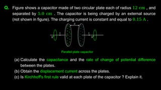 Q. Figure shows a capacitor made of two circular plate each of radius 12 cm , and
separated by 5.0 cm . The capacitor is being charged by an external source
(not shown in figure). The charging current is constant and equal to 0.15 A .
(a) Calculate the capacitance and the rate of change of potential difference
between the plates.
(b) Obtain the displacement current across the plates.
(c) Is Kirchhoff's first rule valid at each plate of the capacitor ? Explain it.
Parallel plate capacitor
 