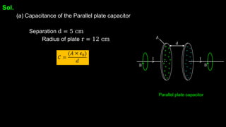 Sol.
(a) Capacitance of the Parallel plate capacitor
Separation d = 5 cm
Radius of plate r = 12 cm
Parallel plate capacitor
 