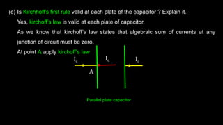(c) Is Kirchhoff's first rule valid at each plate of the capacitor ? Explain it.
Yes, kirchoff’s law is valid at each plate of capacitor.
As we know that kirchoff’s law states that algebraic sum of currents at any
junction of circuit must be zero.
At point A apply kirchoff’s law
Ic Ic
Id
A
Parallel plate capacitor
 