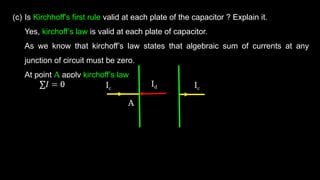 (c) Is Kirchhoff's first rule valid at each plate of the capacitor ? Explain it.
Yes, kirchoff’s law is valid at each plate of capacitor.
As we know that kirchoff’s law states that algebraic sum of currents at any
junction of circuit must be zero.
At point A apply kirchoff’s law
Ic Ic
Id
A
 
