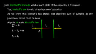 (c) Is Kirchhoff's first rule valid at each plate of the capacitor ? Explain it.
Yes, kirchoff’s law is valid at each plate of capacitor.
As we know that kirchoff’s law states that algebraic sum of currents at any
junction of circuit must be zero.
At point A apply kirchoff’s law
Ic Ic
Id
A
 