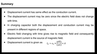 ● Displacement current has same effect as the conduction current.
● The displacement current may be zero since the electric field does not change
with time.
● In charging capacitor both the displacement and conduction current may be
present in different regions of space.
● Electric field changing with time gives rise to magnetic field and consequently
displacement current is the source of magnetic field.
● Displacement current is given as
Summary
 