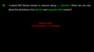 Q. A plane EM Waves travels in vacuum along z - direction. What can you say
about the directions of its electric and magnetic field vectors?
Pause video
(Time duration : 2 minutes)
 
